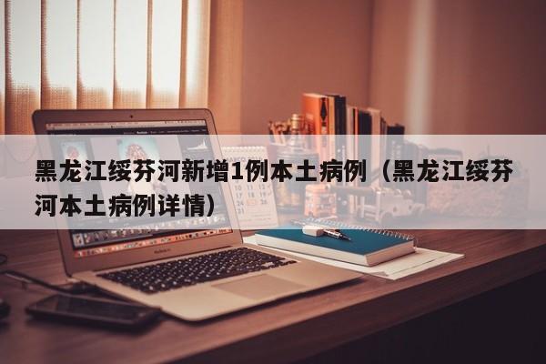 黑龙江绥芬河新增1例本土病例（黑龙江绥芬河本土病例详情）