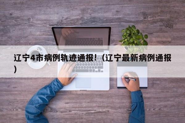 辽宁4市病例轨迹通报!（辽宁最新病例通报）
