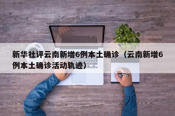 新华社评云南新增6例本土确诊（云南新增6例本土确诊活动轨迹）