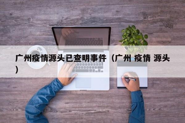 广州疫情源头已查明事件（广州 疫情 源头）