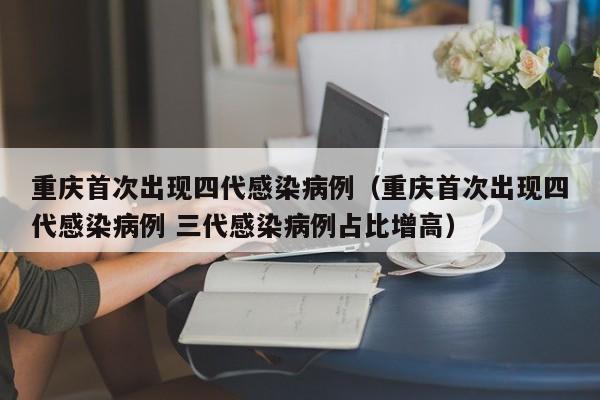 重庆首次出现四代感染病例（重庆首次出现四代感染病例 三代感染病例占比增高）