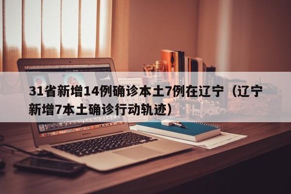 31省新增14例确诊本土7例在辽宁（辽宁新增7本土确诊行动轨迹）