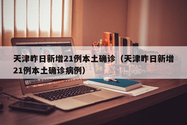 天津昨日新增21例本土确诊（天津昨日新增21例本土确诊病例）