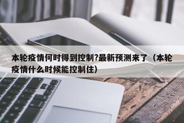 本轮疫情何时得到控制?最新预测来了（本轮疫情什么时候能控制住）