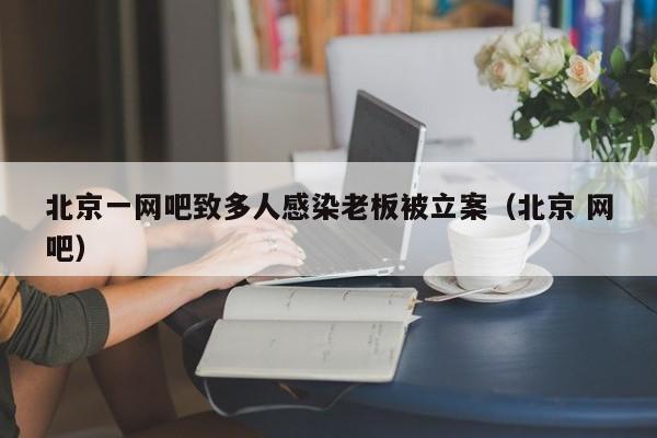 北京一网吧致多人感染老板被立案（北京 网吧）