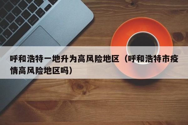 呼和浩特一地升为高风险地区（呼和浩特市疫情高风险地区吗）