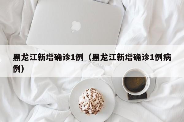 黑龙江新增确诊1例（黑龙江新增确诊1例病例）