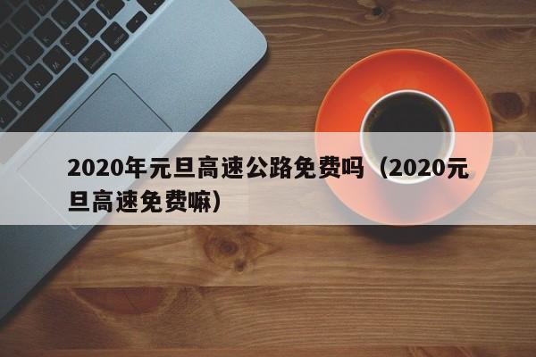 2020年元旦高速公路免费吗（2020元旦高速免费嘛）