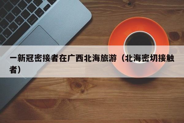 一新冠密接者在广西北海旅游（北海密切接触者）