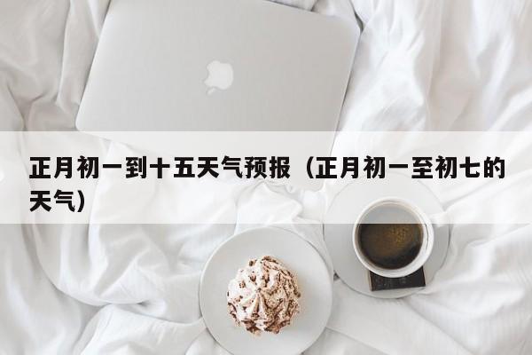 正月初一到十五天气预报（正月初一至初七的天气）