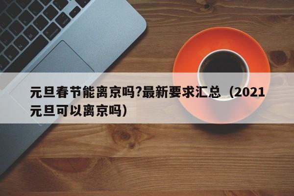 元旦春节能离京吗?最新要求汇总（2021元旦可以离京吗）