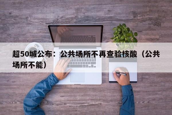 超50城公布：公共场所不再查验核酸（公共场所不能）