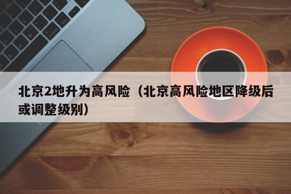 北京2地升为高风险（北京高风险地区降级后或调整级别）