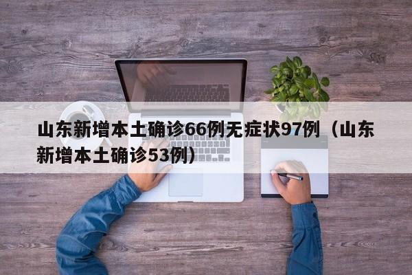 山东新增本土确诊66例无症状97例（山东新增本土确诊53例）