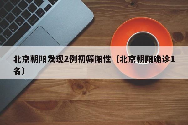 北京朝阳发现2例初筛阳性（北京朝阳确诊1名）