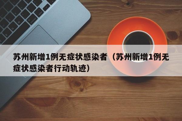 苏州新增1例无症状感染者（苏州新增1例无症状感染者行动轨迹）