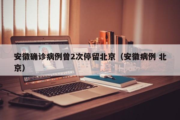 安徽确诊病例曾2次停留北京（安徽病例 北京）
