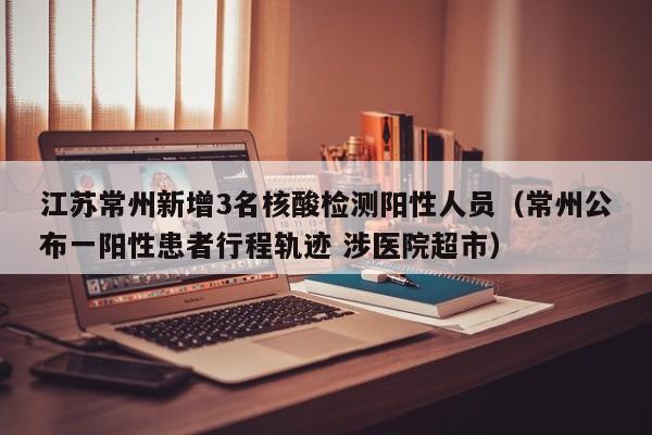 江苏常州新增3名核酸检测阳性人员（常州公布一阳性患者行程轨迹 涉医院超市）
