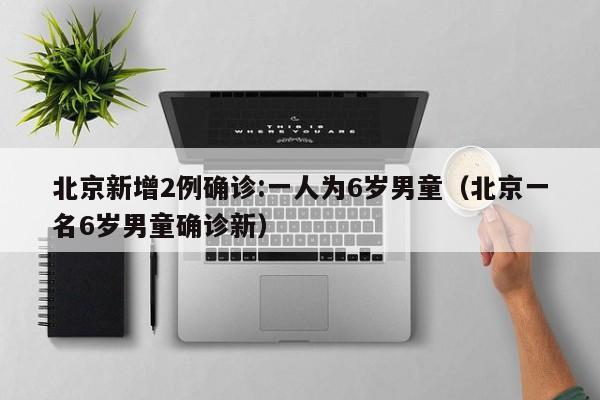 北京新增2例确诊:一人为6岁男童（北京一名6岁男童确诊新）