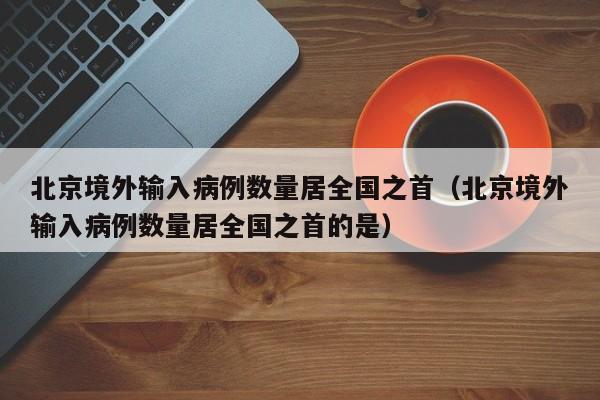 北京境外输入病例数量居全国之首（北京境外输入病例数量居全国之首的是）