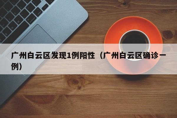 广州白云区发现1例阳性（广州白云区确诊一例）