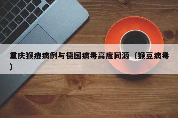 重庆猴痘病例与德国病毒高度同源（猴豆病毒）