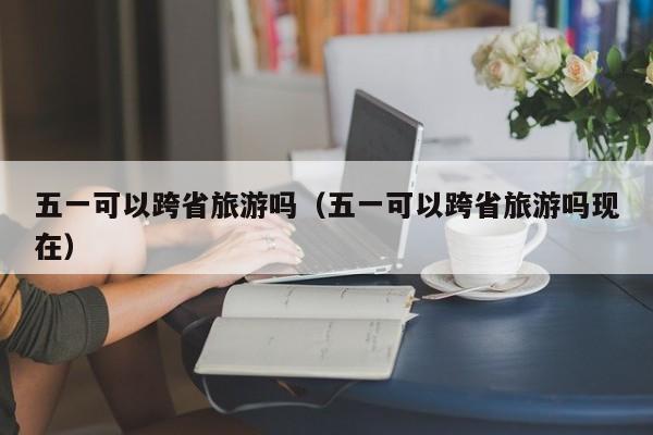 五一可以跨省旅游吗（五一可以跨省旅游吗现在）