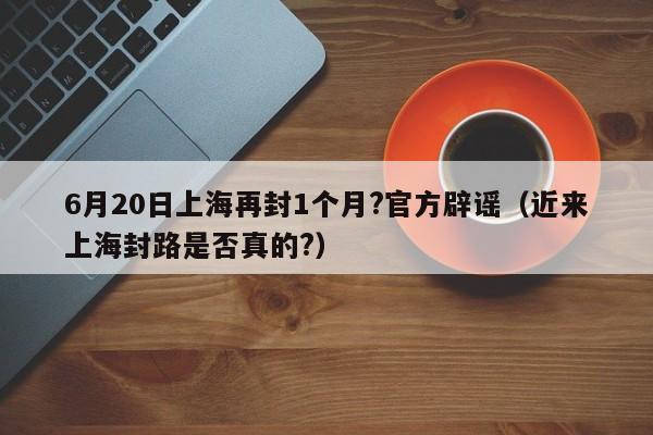 6月20日上海再封1个月?官方辟谣（近来上海封路是否真的?）