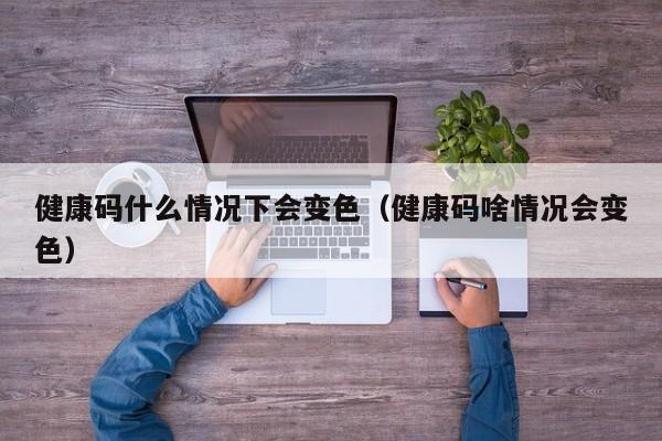 健康码什么情况下会变色（健康码啥情况会变色）