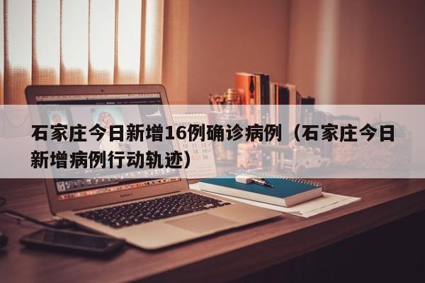 石家庄今日新增16例确诊病例（石家庄今日新增病例行动轨迹）