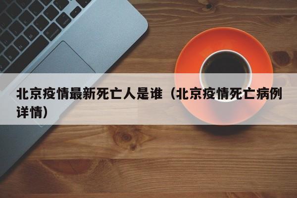 北京疫情最新死亡人是谁（北京疫情死亡病例详情）