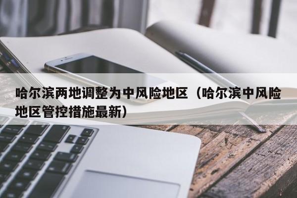 哈尔滨两地调整为中风险地区（哈尔滨中风险地区管控措施最新）