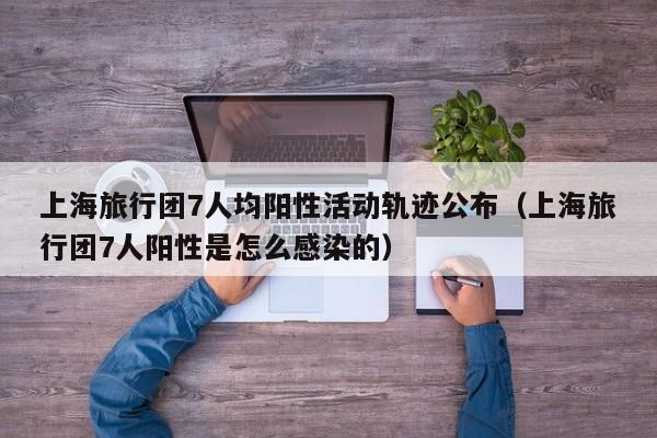 上海旅行团7人均阳性活动轨迹公布（上海旅行团7人阳性是怎么感染的）