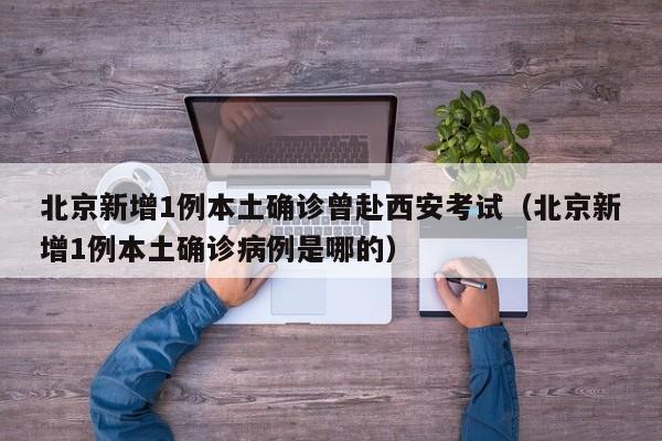 北京新增1例本土确诊曾赴西安考试（北京新增1例本土确诊病例是哪的）
