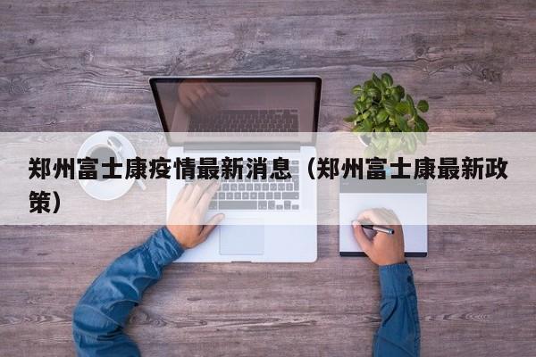 郑州富士康疫情最新消息（郑州富士康最新政策）