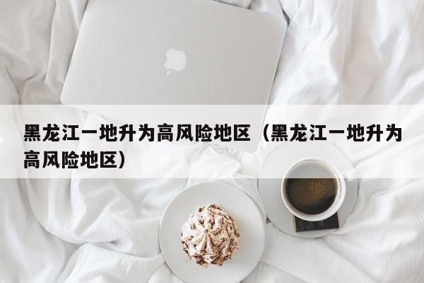 黑龙江一地升为高风险地区（黑龙江一地升为高风险地区）