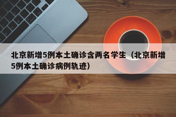 北京新增5例本土确诊含两名学生（北京新增5例本土确诊病例轨迹）