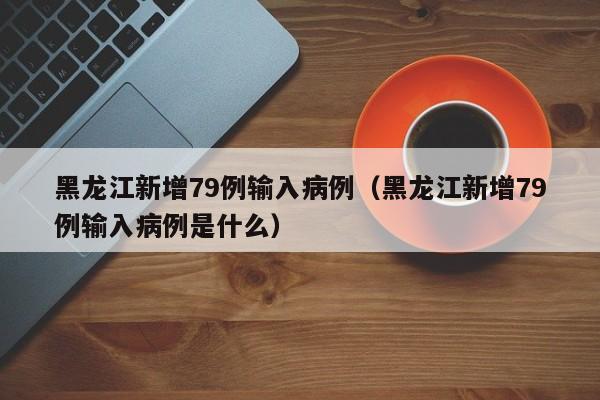 黑龙江新增79例输入病例（黑龙江新增79例输入病例是什么）