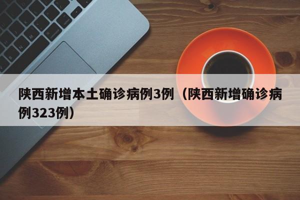 陕西新增本土确诊病例3例（陕西新增确诊病例323例）