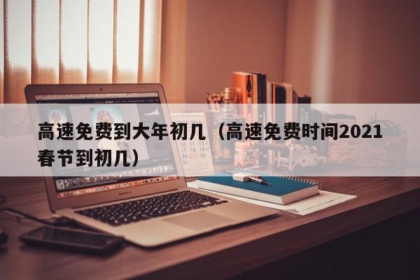 高速免费到大年初几（高速免费时间2021春节到初几）