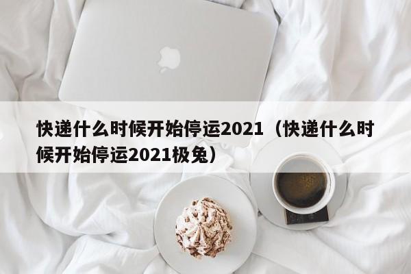 快递什么时候开始停运2021（快递什么时候开始停运2021极兔）