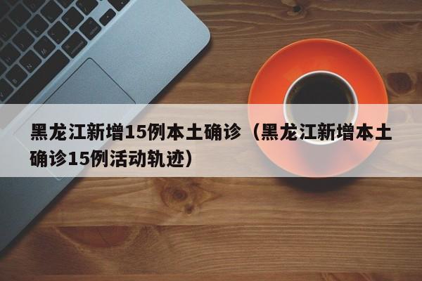 黑龙江新增15例本土确诊（黑龙江新增本土确诊15例活动轨迹）