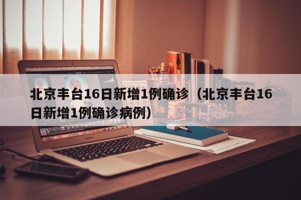 北京丰台16日新增1例确诊（北京丰台16日新增1例确诊病例）