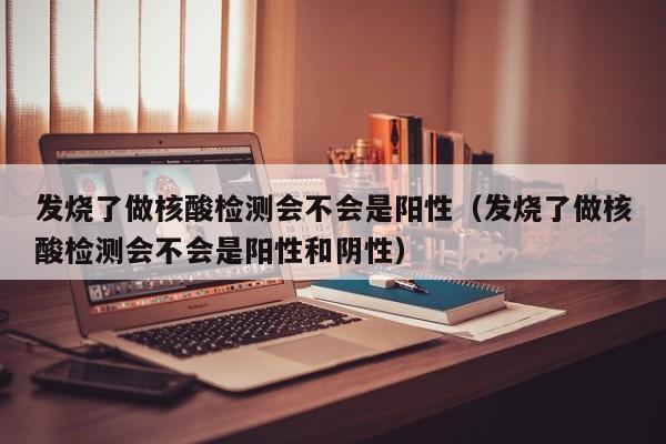 发烧了做核酸检测会不会是阳性（发烧了做核酸检测会不会是阳性和阴性）