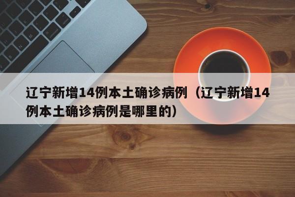 辽宁新增14例本土确诊病例（辽宁新增14例本土确诊病例是哪里的）