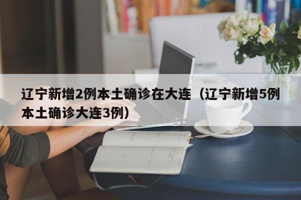 辽宁新增2例本土确诊在大连（辽宁新增5例本土确诊大连3例）