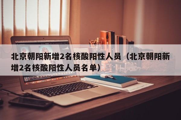 北京朝阳新增2名核酸阳性人员（北京朝阳新增2名核酸阳性人员名单）