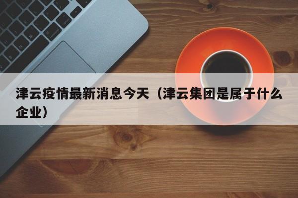 津云疫情最新消息今天（津云集团是属于什么企业）