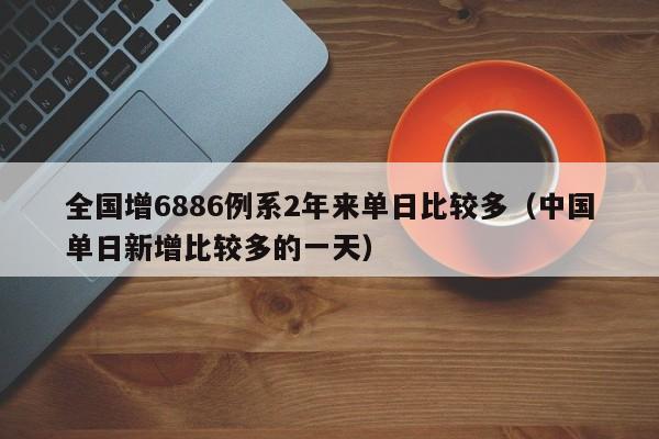 全国增6886例系2年来单日比较多（中国单日新增比较多的一天）