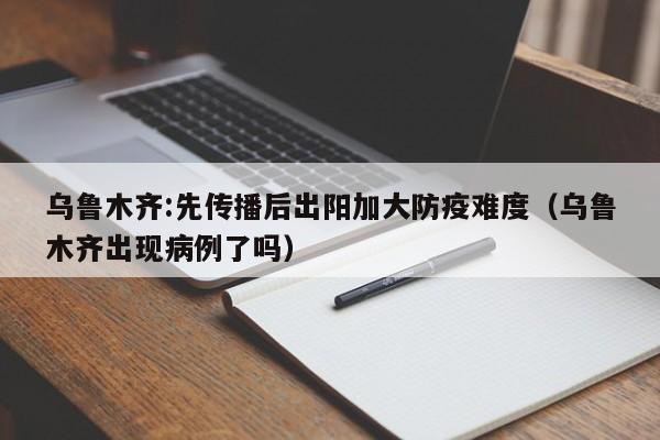 乌鲁木齐:先传播后出阳加大防疫难度（乌鲁木齐出现病例了吗）